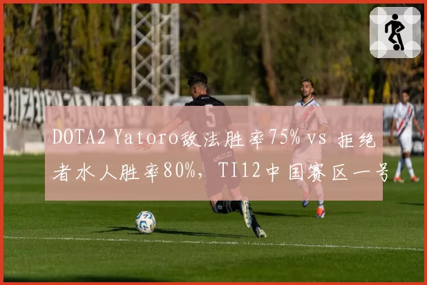 DOTA2 Yatoro敌法胜率75% vs 拒绝者水人胜率80%，TI12中国赛区一号位数据对比