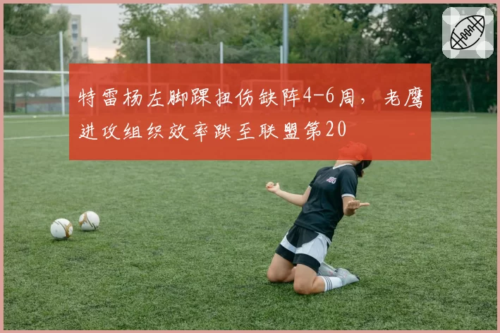 特雷杨左脚踝扭伤缺阵4-6周，老鹰进攻组织效率跌至联盟第20