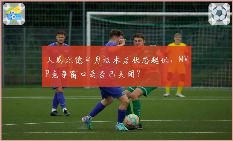 人恩比德半月板术后状态起伏,MVP竞争窗口是否已关闭?