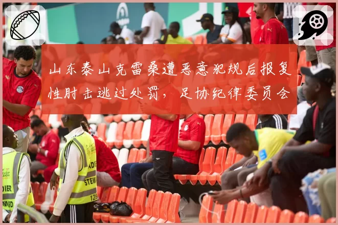 山东泰山克雷桑遭恶意犯规后报复性肘击逃过处罚，足协纪律委员会被指选择性执法