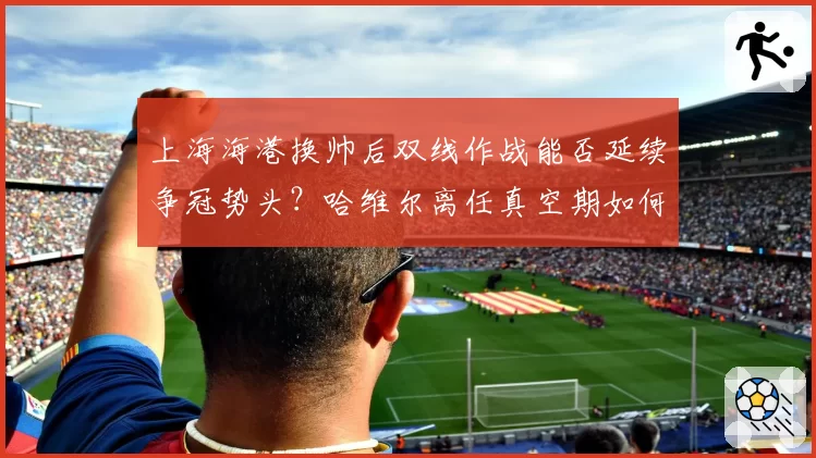 上海海港换帅后双线作战能否延续争冠势头？哈维尔离任真空期如何填补