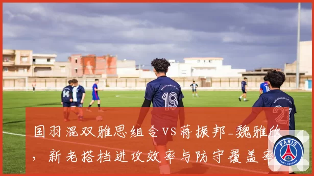 国羽混双雅思组合vs蒋振邦_魏雅欣，新老搭档进攻效率与防守覆盖率数据对飚