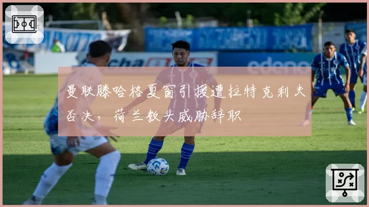 曼联滕哈格夏窗引援遭拉特克利夫否决，荷兰教头威胁辞职