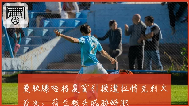 曼联滕哈格夏窗引援遭拉特克利夫否决,荷兰教头威胁辞职