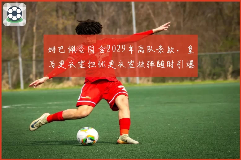 姆巴佩合同含2029年离队条款,皇马更衣室担忧更衣室核弹随时引爆