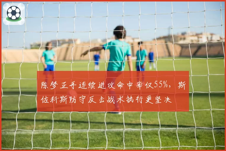 陈梦正手连续进攻命中率仅55%，斯佐科斯防守反击战术执行更坚决