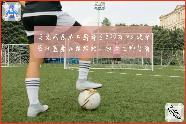 马竞西蒙尼年薪降至800万 vs 波尔图孔塞桑拒绝续约，铁血主帅与商业足球的妥协