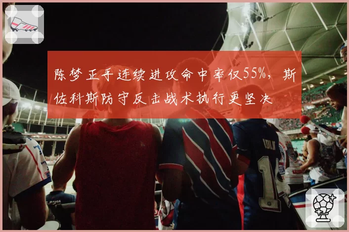 陈梦正手连续进攻命中率仅55%，斯佐科斯防守反击战术执行更坚决