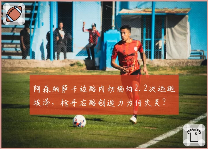 阿森纳萨卡边路内切场均2.2次远逊埃泽,枪手右路创造力为何失灵?