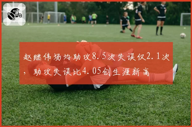 赵继伟场均助攻8.5次失误仅2.1次,助攻失误比4.05创生涯新高