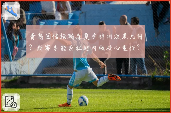 青岛国信杨瀚森夏季特训效果几何？新赛季能否扛起内线核心重任？