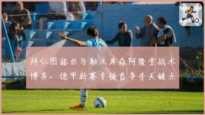 拜仁图赫尔与勒沃库森阿隆索战术博弈,德甲新赛季榜首争夺关键点