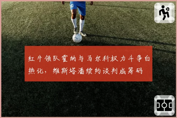 红牛领队霍纳与马尔科权力斗争白热化,维斯塔潘续约谈判成筹码