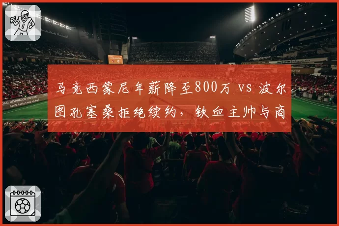 马竞西蒙尼年薪降至800万 vs 波尔图孔塞桑拒绝续约，铁血主帅与商业足球的妥协