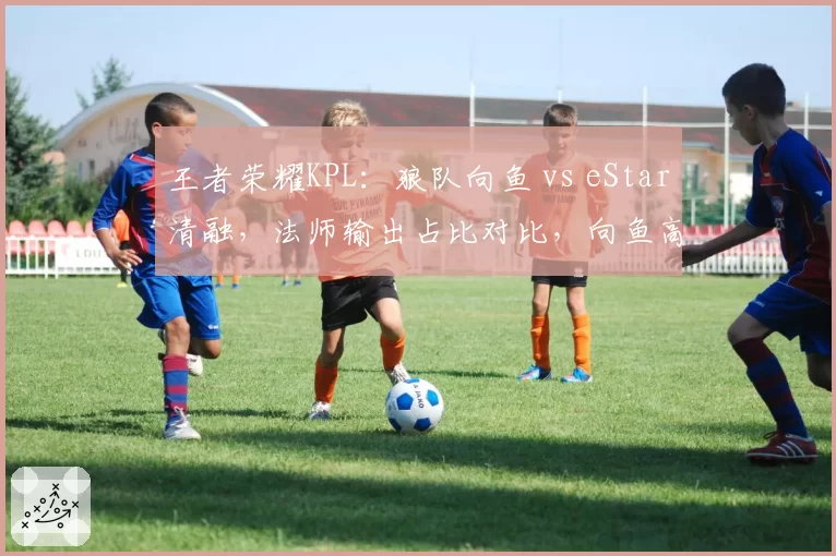 王者荣耀KPL:狼队向鱼 vs eStar清融,法师输出占比对比,向鱼高出7.2%