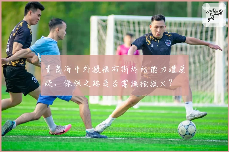 青岛海牛外援福布斯终结能力遭质疑，保级之路是否需换枪救火？