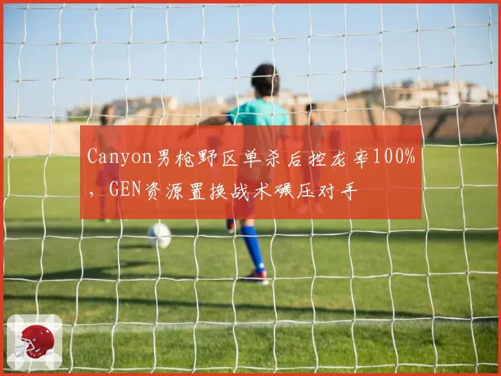 Canyon男枪野区单杀后控龙率100%，GEN资源置换战术碾压对手