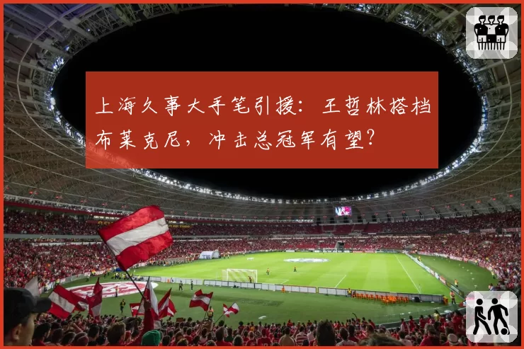 上海久事大手笔引援:王哲林搭档布莱克尼,冲击总冠军有望?