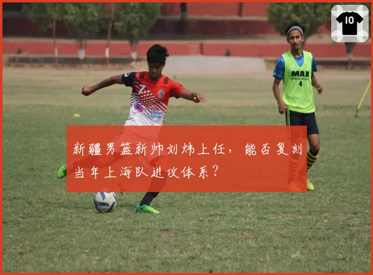 新疆男篮新帅刘炜上任,能否复刻当年上海队进攻体系?