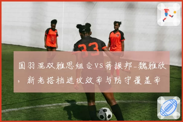 国羽混双雅思组合vs蒋振邦_魏雅欣，新老搭档进攻效率与防守覆盖率数据对飚