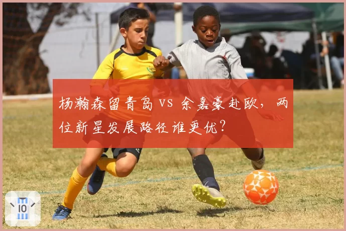 杨瀚森留青岛 vs 余嘉豪赴欧,两位新星发展路径谁更优?