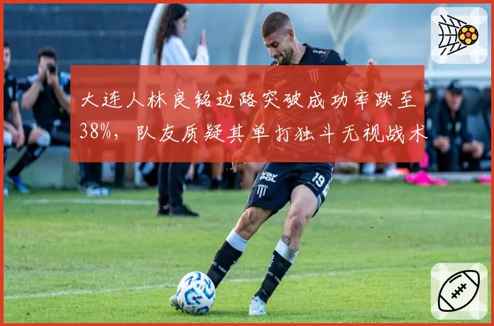 大连人林良铭边路突破成功率跌至38%，队友质疑其单打独斗无视战术