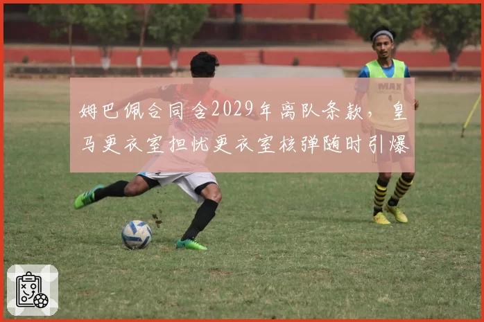 姆巴佩合同含2029年离队条款,皇马更衣室担忧更衣室核弹随时引爆