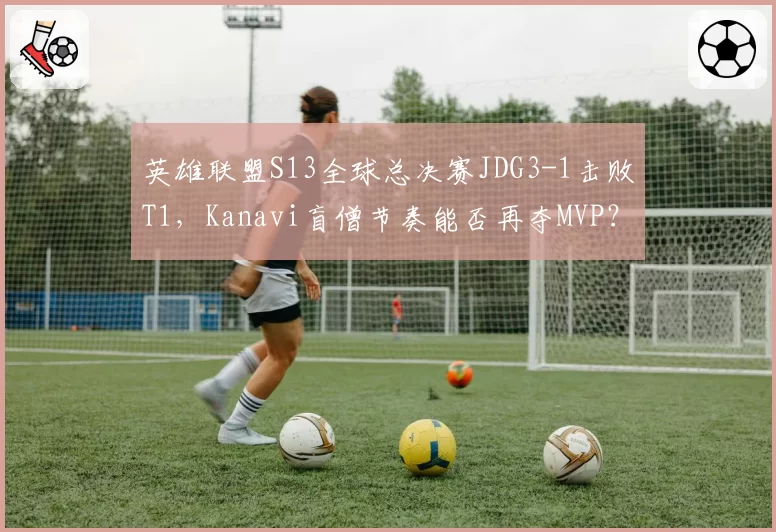 英雄联盟S13全球总决赛JDG3-1击败T1，Kanavi盲僧节奏能否再夺MVP？