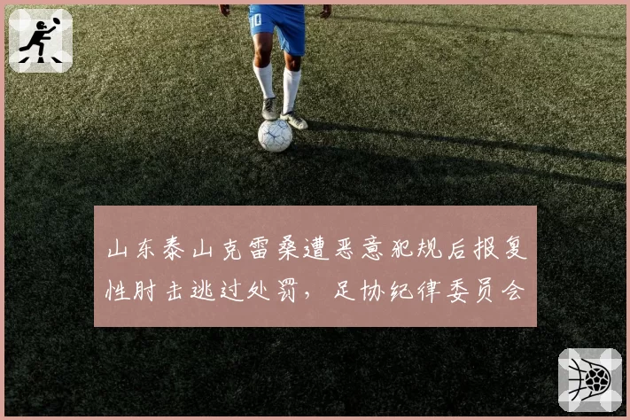 山东泰山克雷桑遭恶意犯规后报复性肘击逃过处罚,足协纪律委员会被指选择性执法