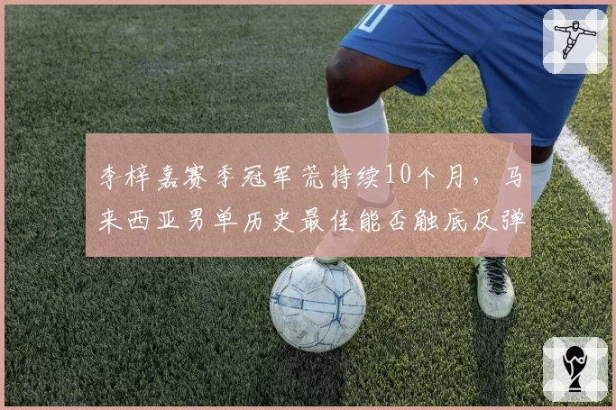 李梓嘉赛季冠军荒持续10个月，马来西亚男单历史最佳能否触底反弹？