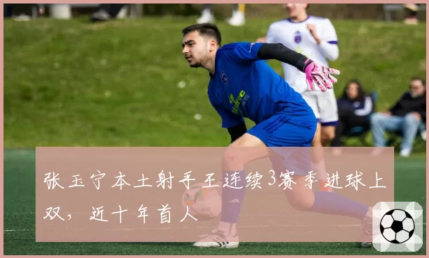 张玉宁本土射手王连续3赛季进球上双,近十年首人