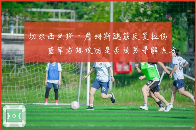 切尔西里斯·詹姆斯腿筋反复拉伤，蓝军右路攻防是否该另寻解决方案？
