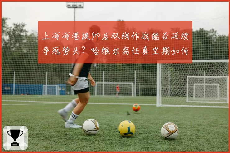 上海海港换帅后双线作战能否延续争冠势头?哈维尔离任真空期如何填补