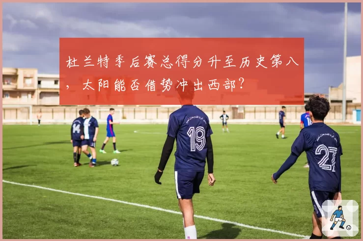 杜兰特季后赛总得分升至历史第八，太阳能否借势冲出西部？