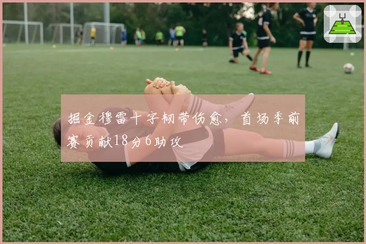 掘金穆雷十字韧带伤愈，首场季前赛贡献18分6助攻