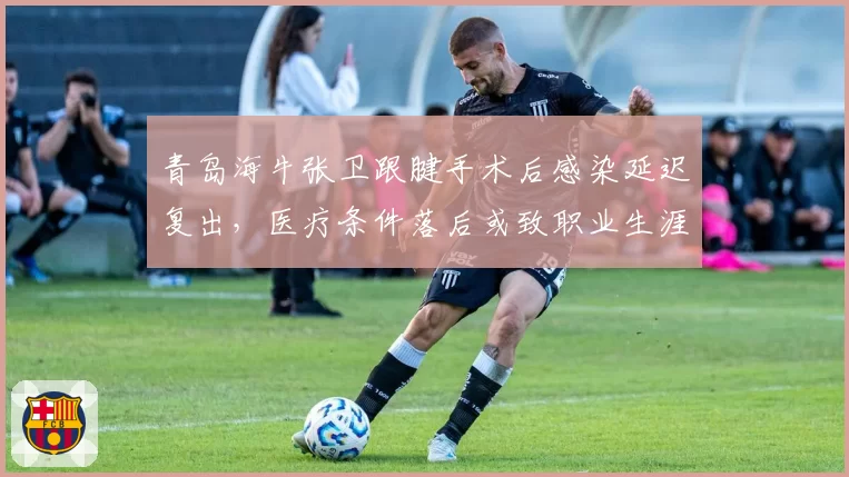 青岛海牛张卫跟腱手术后感染延迟复出，医疗条件落后或致职业生涯终结