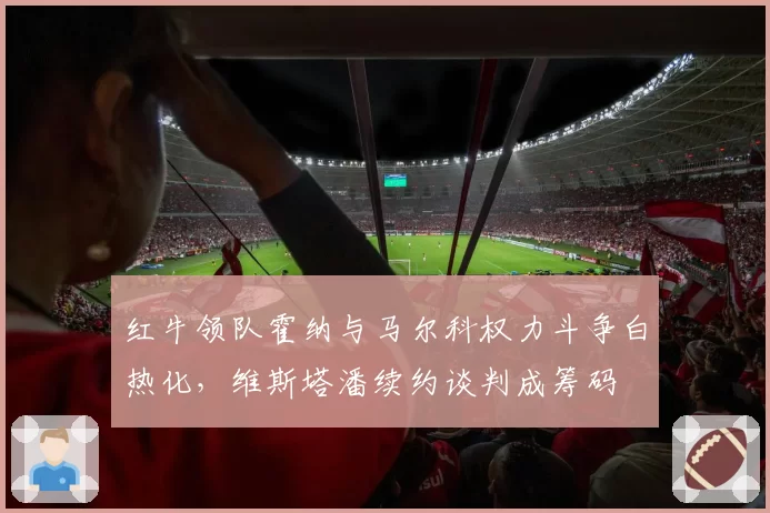 红牛领队霍纳与马尔科权力斗争白热化,维斯塔潘续约谈判成筹码