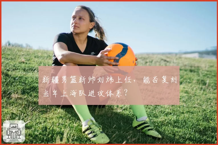 新疆男篮新帅刘炜上任，能否复刻当年上海队进攻体系？