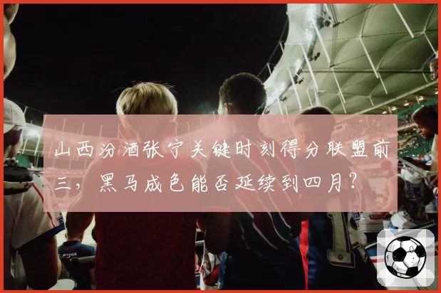 山西汾酒张宁关键时刻得分联盟前三，黑马成色能否延续到四月？