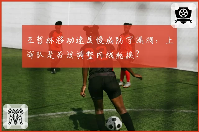 王哲林移动速度慢成防守漏洞,上海队是否该调整内线轮换?